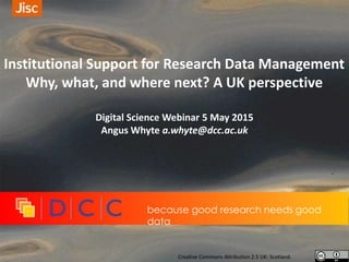 Institutional Support for Research Data Management
Why, what, and where next? A UK perspective
Digital Science Webinar 5 May 2015
Angus Whyte a.whyte@dcc.ac.uk
because good research needs good
data
Creative Commons Attribution 2.5 UK: Scotland.
 