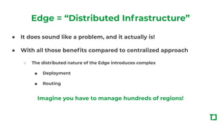 Edge = “Distributed Infrastructure”
● It does sound like a problem, and it actually is!
● With all those beneﬁts compared to centralized approach
○ The distributed nature of the Edge introduces complex
■ Deployment
■ Routing
Imagine you have to manage hundreds of regions!
 