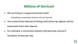 Billions of Devices!
● We are living in a hyperconnected world
○ Everything is expected to interact with the internet
● The world of the Internet of Things (IoT) driven by objects will far
supersede these data ﬁgures
● For example, a connected airplane will generate around 5
Terabytes of data per day
 