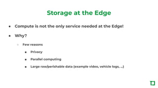 Storage at the Edge
● Compute is not the only service needed at the Edge!
● Why?
○ Few reasons
■ Privacy
■ Parallel computing
■ Large raw/perishable data (example video, vehicle logs, ...)
 