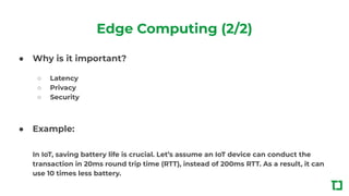 Edge Computing (2/2)
● Why is it important?
○ Latency
○ Privacy
○ Security
● Example:
In IoT, saving battery life is crucial. Let’s assume an IoT device can conduct the
transaction in 20ms round trip time (RTT), instead of 200ms RTT. As a result, it can
use 10 times less battery.
 