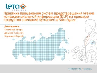 Практика применения систем предотвращения утечки
конфиденциальной информации (DLP) на примере
продуктов компаний Symantec и Falcongaze
Докладчики:
Сметанев Игорь
Дашков Алексей
Барышев Сергей




                                 +7 (495) 921 1410 / www.leta.ru
 