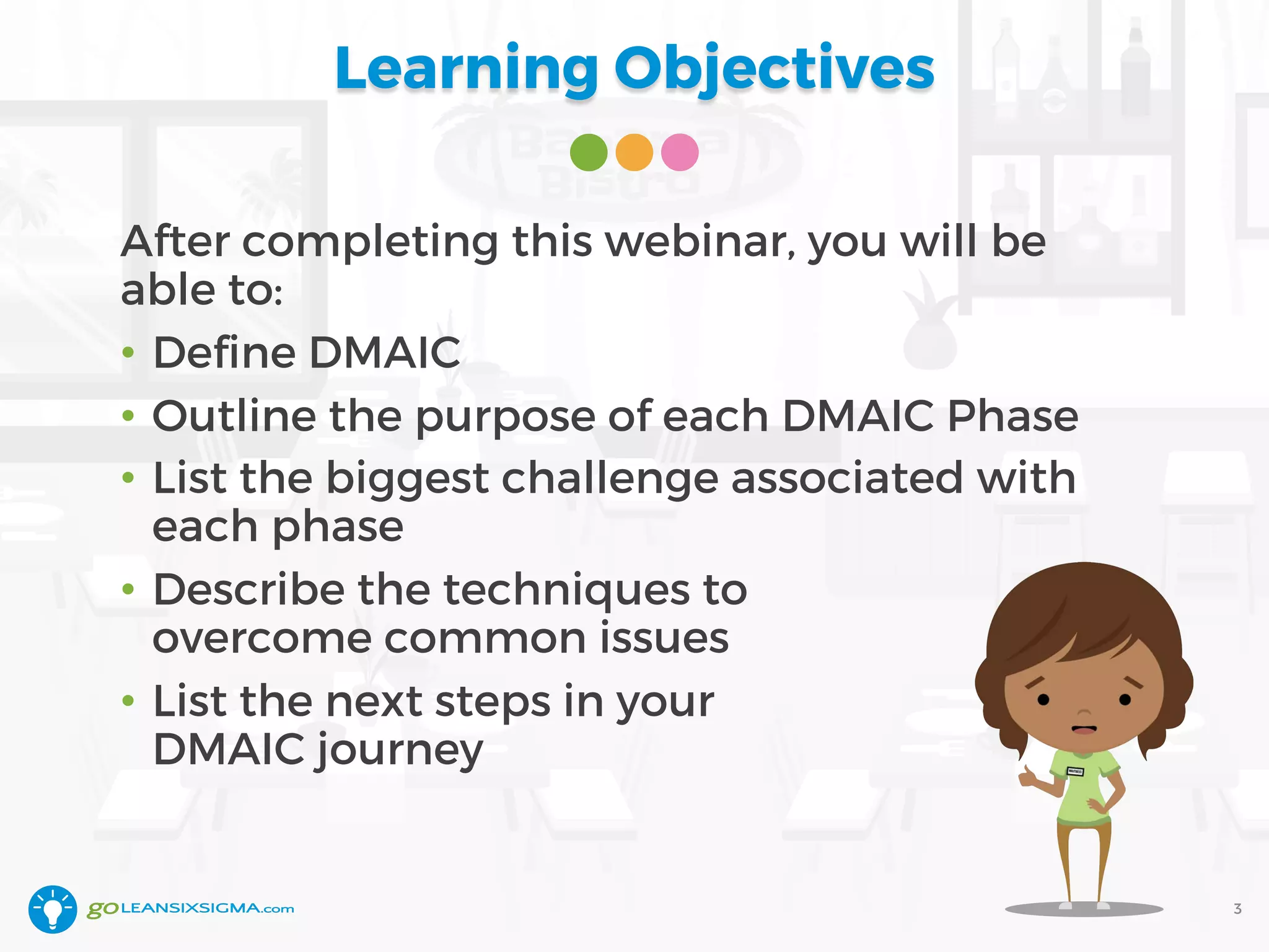 Learning Objectives
After completing this webinar, you will be
able to:
• Define DMAIC
• Outline the purpose of each DMAIC Phase
• List the biggest challenge associated with
each phase
• Describe the techniques to
overcome common issues
• List the next steps in your
DMAIC journey
3
 