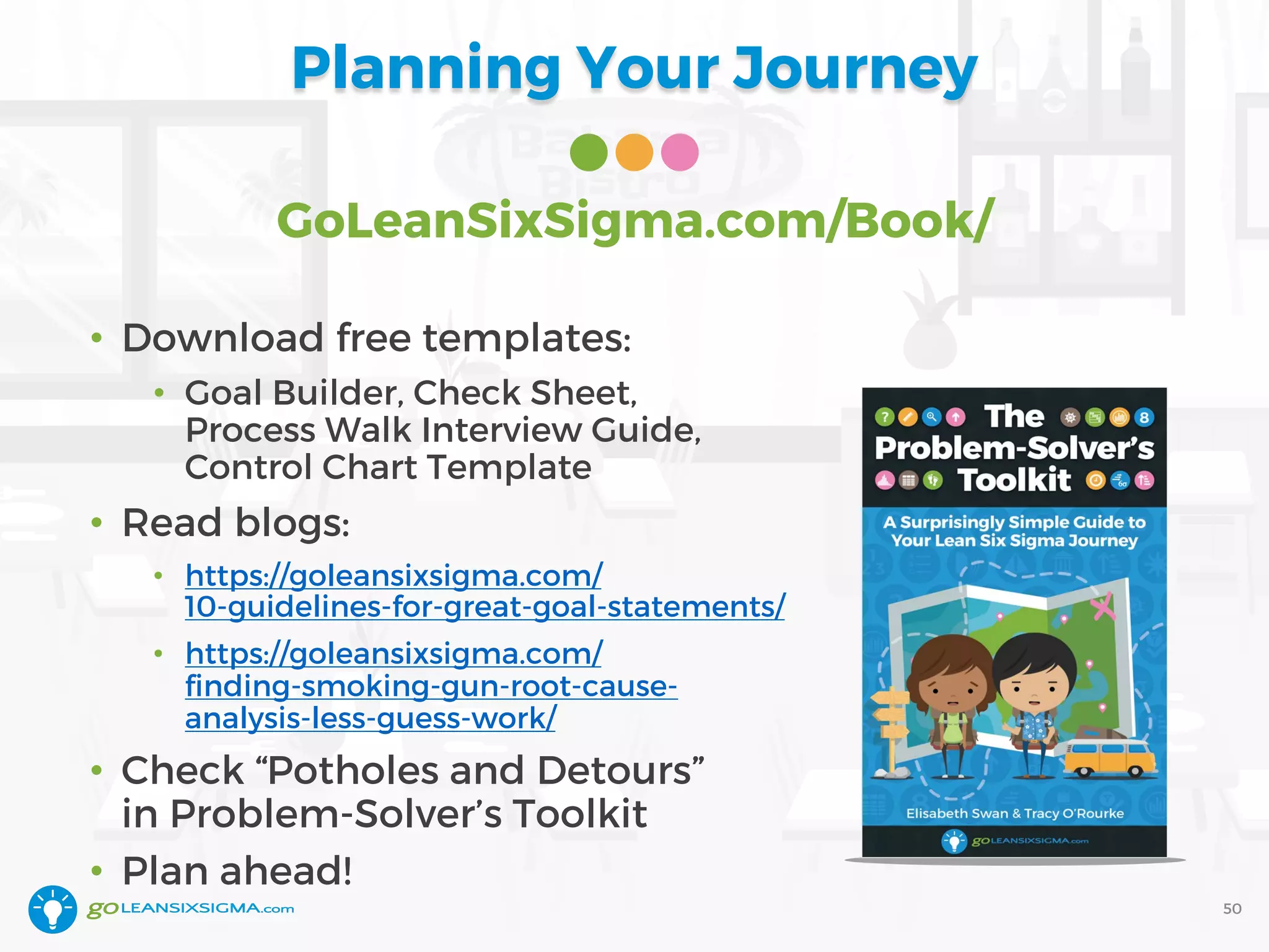 Planning Your Journey
GoLeanSixSigma.com/Book/
• Download free templates:
• Goal Builder, Check Sheet,
Process Walk Interview Guide,
Control Chart Template
• Read blogs:
• https://goleansixsigma.com/
10-guidelines-for-great-goal-statements/
• https://goleansixsigma.com/
finding-smoking-gun-root-cause-
analysis-less-guess-work/
• Check “Potholes and Detours”
in Problem-Solver’s Toolkit
• Plan ahead!
50
 