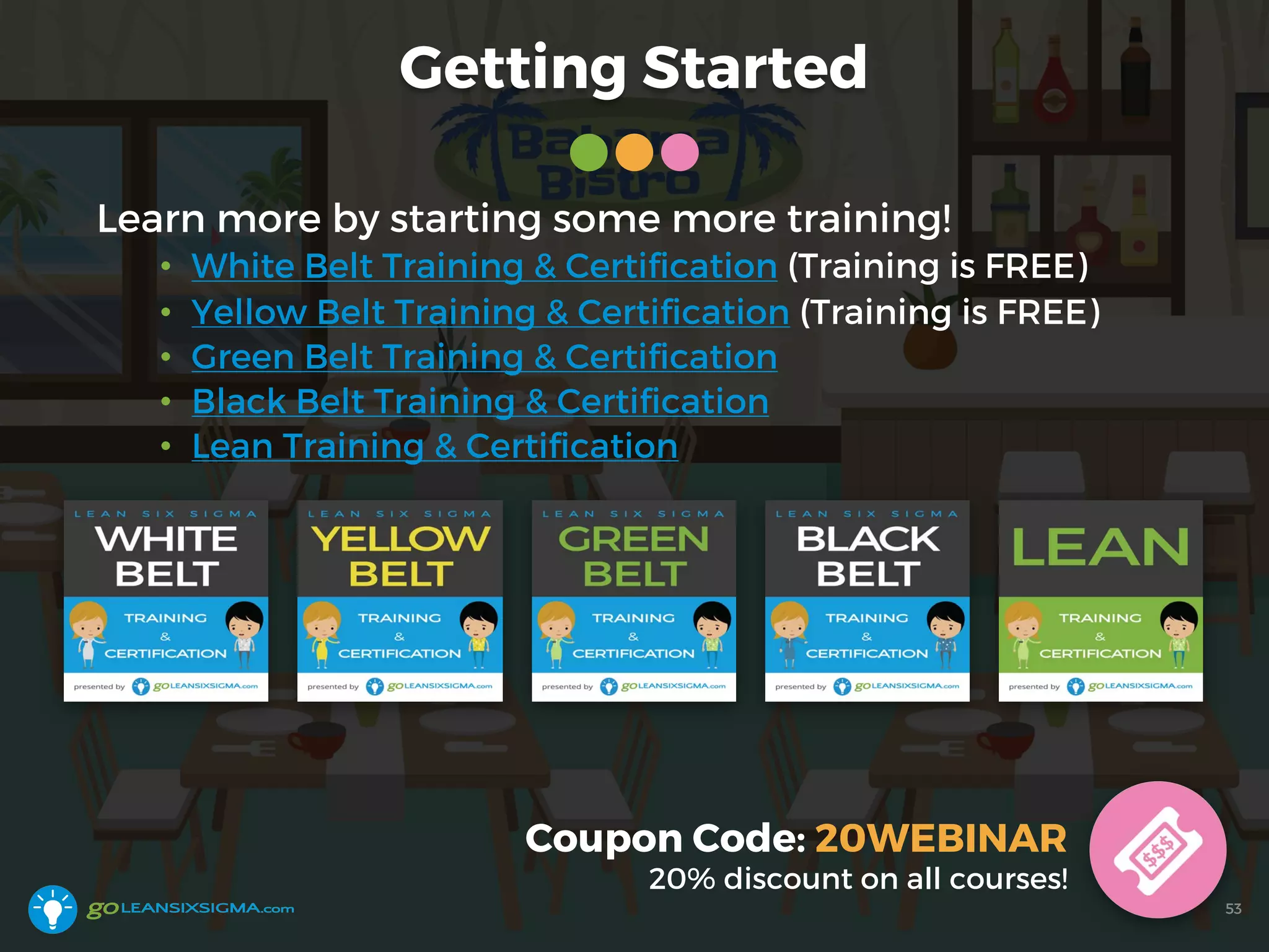 Getting Started
Learn more by starting some more training!
• White Belt Training & Certification (Training is FREE)
• Yellow Belt Training & Certification (Training is FREE)
• Green Belt Training & Certification
• Black Belt Training & Certification
• Lean Training & Certification
Coupon Code: 20WEBINAR
20% discount on all courses!
53
 