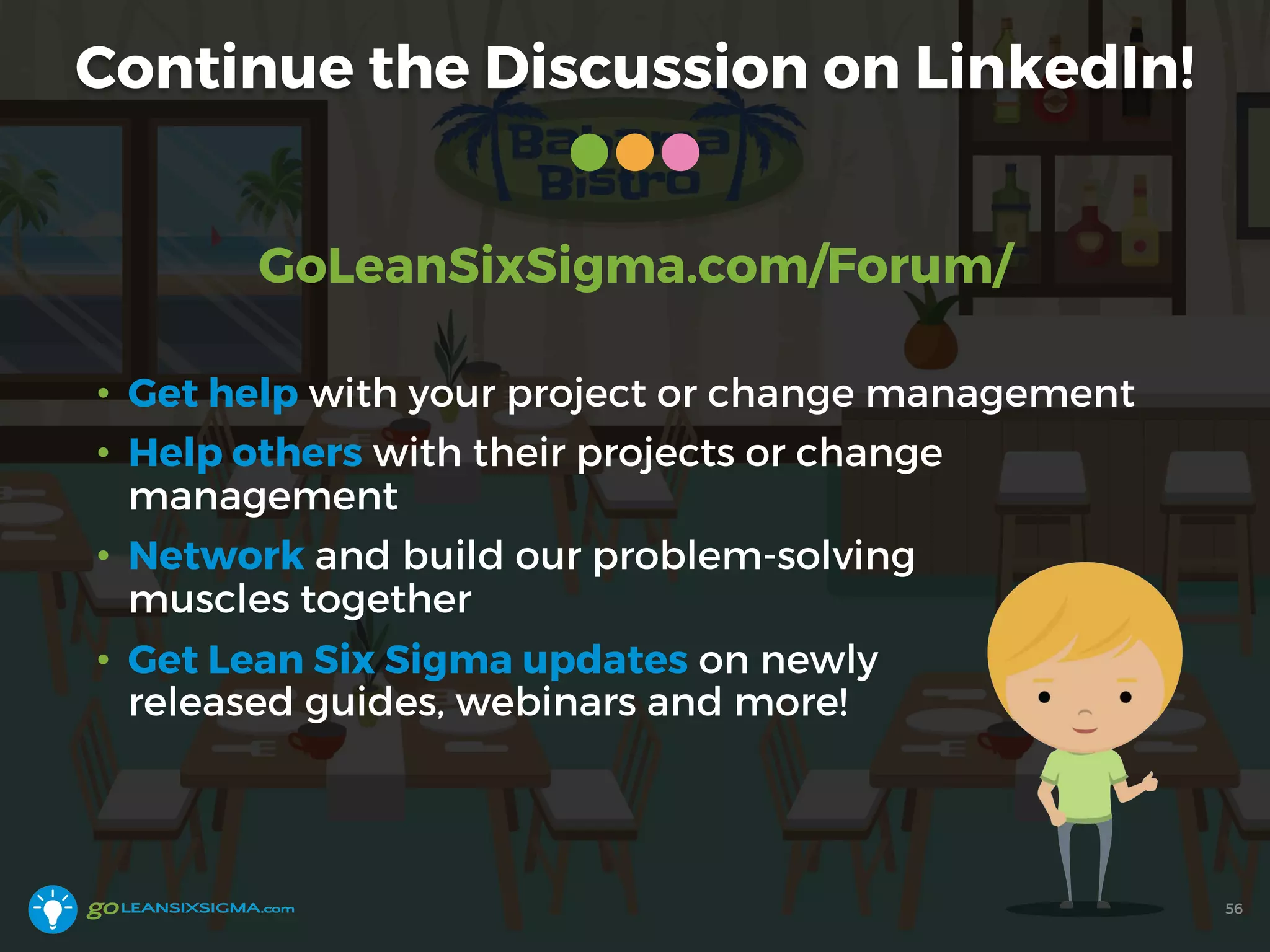 Continue the Discussion on LinkedIn!
56
GoLeanSixSigma.com/Forum/
• Get help with your project or change management
• Help others with their projects or change
management
• Network and build our problem-solving
muscles together
• Get Lean Six Sigma updates on newly
released guides, webinars and more!
 