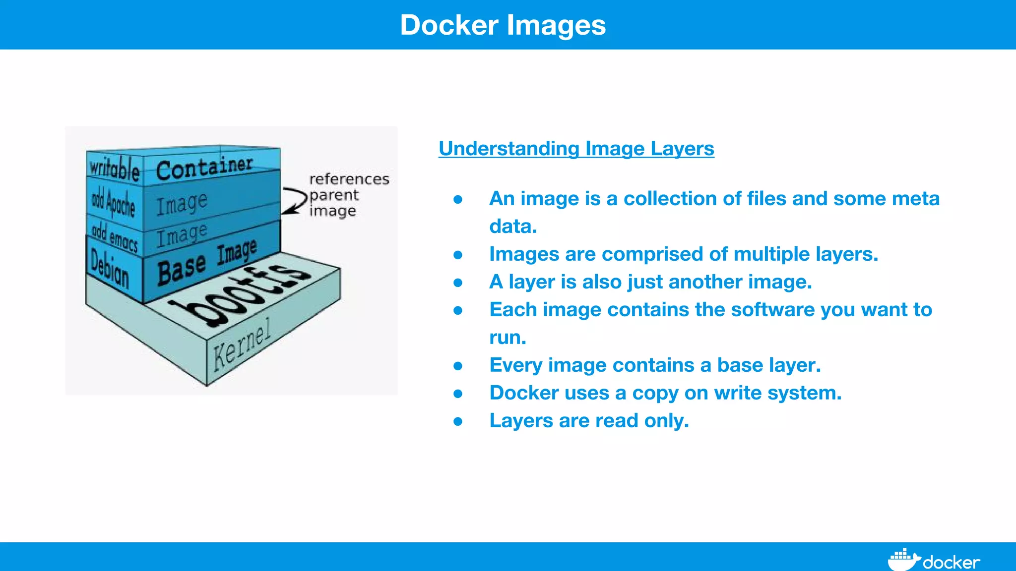 Understanding Image Layers
● An image is a collection of files and some meta
data.
● Images are comprised of multiple layers.
● A layer is also just another image.
● Each image contains the software you want to
run.
● Every image contains a base layer.
● Docker uses a copy on write system.
● Layers are read only.
Docker Images
 