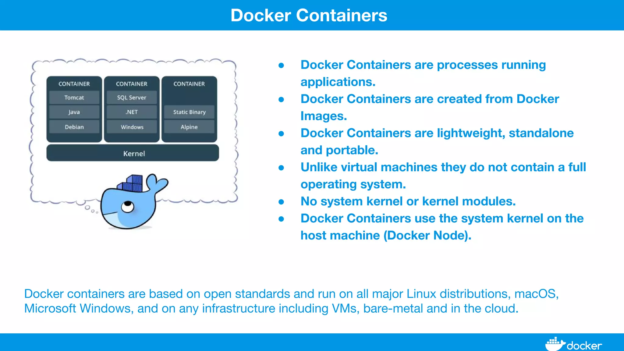 ● Docker Containers are processes running
applications.
● Docker Containers are created from Docker
Images.
● Docker Containers are lightweight, standalone
and portable.
● Unlike virtual machines they do not contain a full
operating system.
● No system kernel or kernel modules.
● Docker Containers use the system kernel on the
host machine (Docker Node).
Docker Containers
Docker containers are based on open standards and run on all major Linux distributions, macOS,
Microsoft Windows, and on any infrastructure including VMs, bare-metal and in the cloud.
 