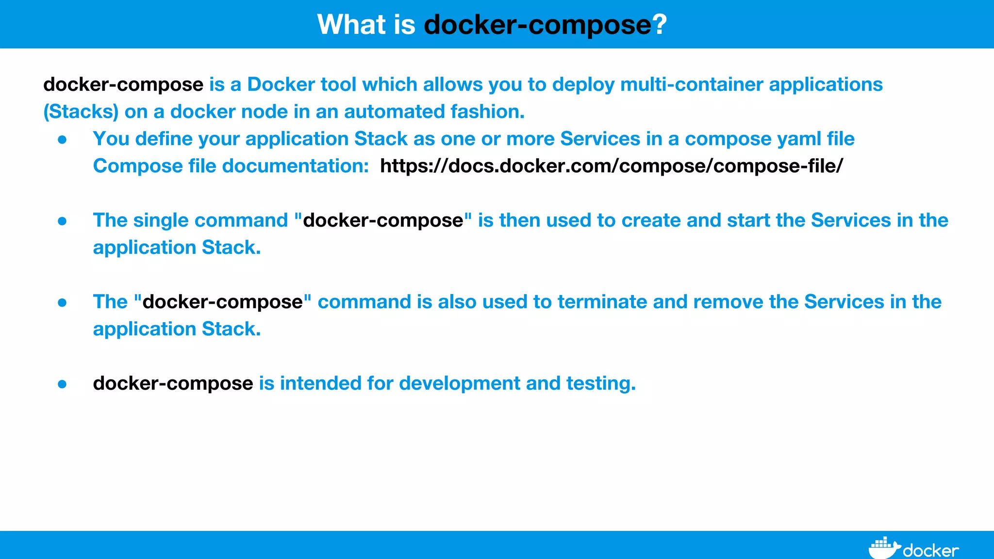 docker-compose is a Docker tool which allows you to deploy multi-container applications
(Stacks) on a docker node in an automated fashion.
● You define your application Stack as one or more Services in a compose yaml file
Compose file documentation: https://docs.docker.com/compose/compose-file/
● The single command "docker-compose" is then used to create and start the Services in the
application Stack.
● The "docker-compose" command is also used to terminate and remove the Services in the
application Stack.
● docker-compose is intended for development and testing.
What is docker-compose?
 