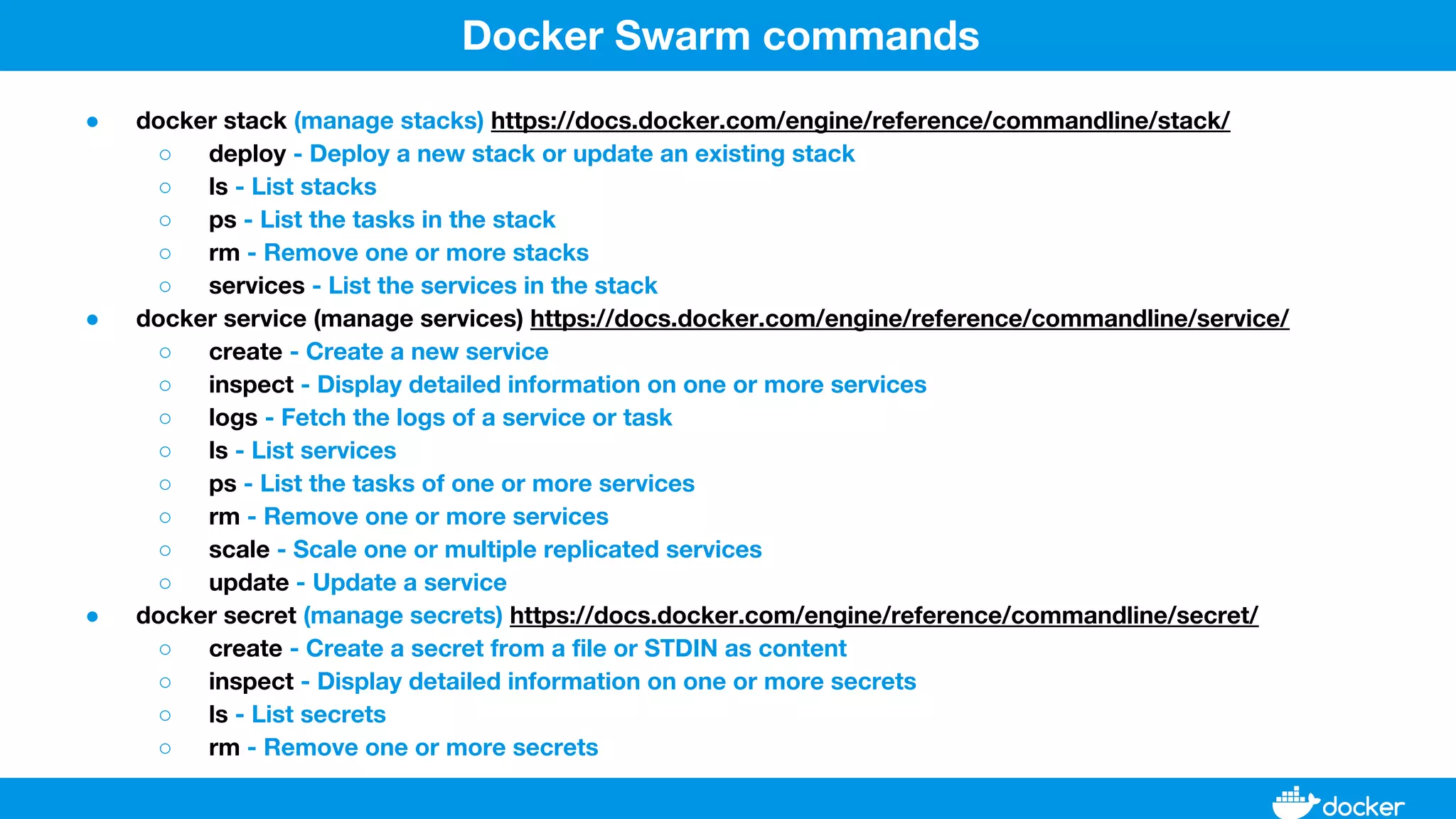 ● docker stack (manage stacks) https://docs.docker.com/engine/reference/commandline/stack/
○ deploy - Deploy a new stack or update an existing stack
○ ls - List stacks
○ ps - List the tasks in the stack
○ rm - Remove one or more stacks
○ services - List the services in the stack
● docker service (manage services) https://docs.docker.com/engine/reference/commandline/service/
○ create - Create a new service
○ inspect - Display detailed information on one or more services
○ logs - Fetch the logs of a service or task
○ ls - List services
○ ps - List the tasks of one or more services
○ rm - Remove one or more services
○ scale - Scale one or multiple replicated services
○ update - Update a service
● docker secret (manage secrets) https://docs.docker.com/engine/reference/commandline/secret/
○ create - Create a secret from a file or STDIN as content
○ inspect - Display detailed information on one or more secrets
○ ls - List secrets
○ rm - Remove one or more secrets
Docker Swarm commands
 