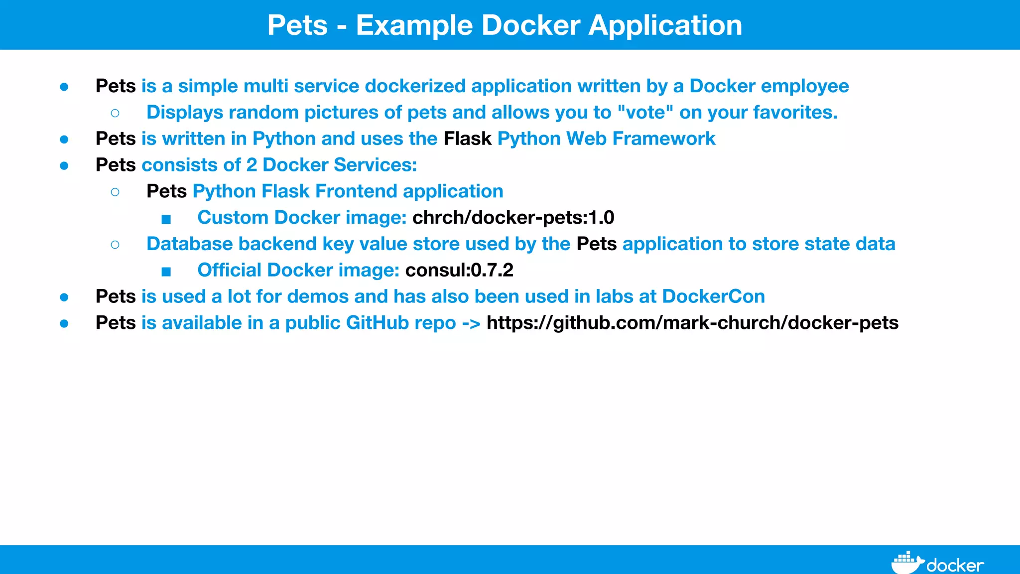 ● Pets is a simple multi service dockerized application written by a Docker employee
○ Displays random pictures of pets and allows you to "vote" on your favorites.
● Pets is written in Python and uses the Flask Python Web Framework
● Pets consists of 2 Docker Services:
○ Pets Python Flask Frontend application
■ Custom Docker image: chrch/docker-pets:1.0
○ Database backend key value store used by the Pets application to store state data
■ Official Docker image: consul:0.7.2
● Pets is used a lot for demos and has also been used in labs at DockerCon
● Pets is available in a public GitHub repo -> https://github.com/mark-church/docker-pets
Pets - Example Docker Application
 