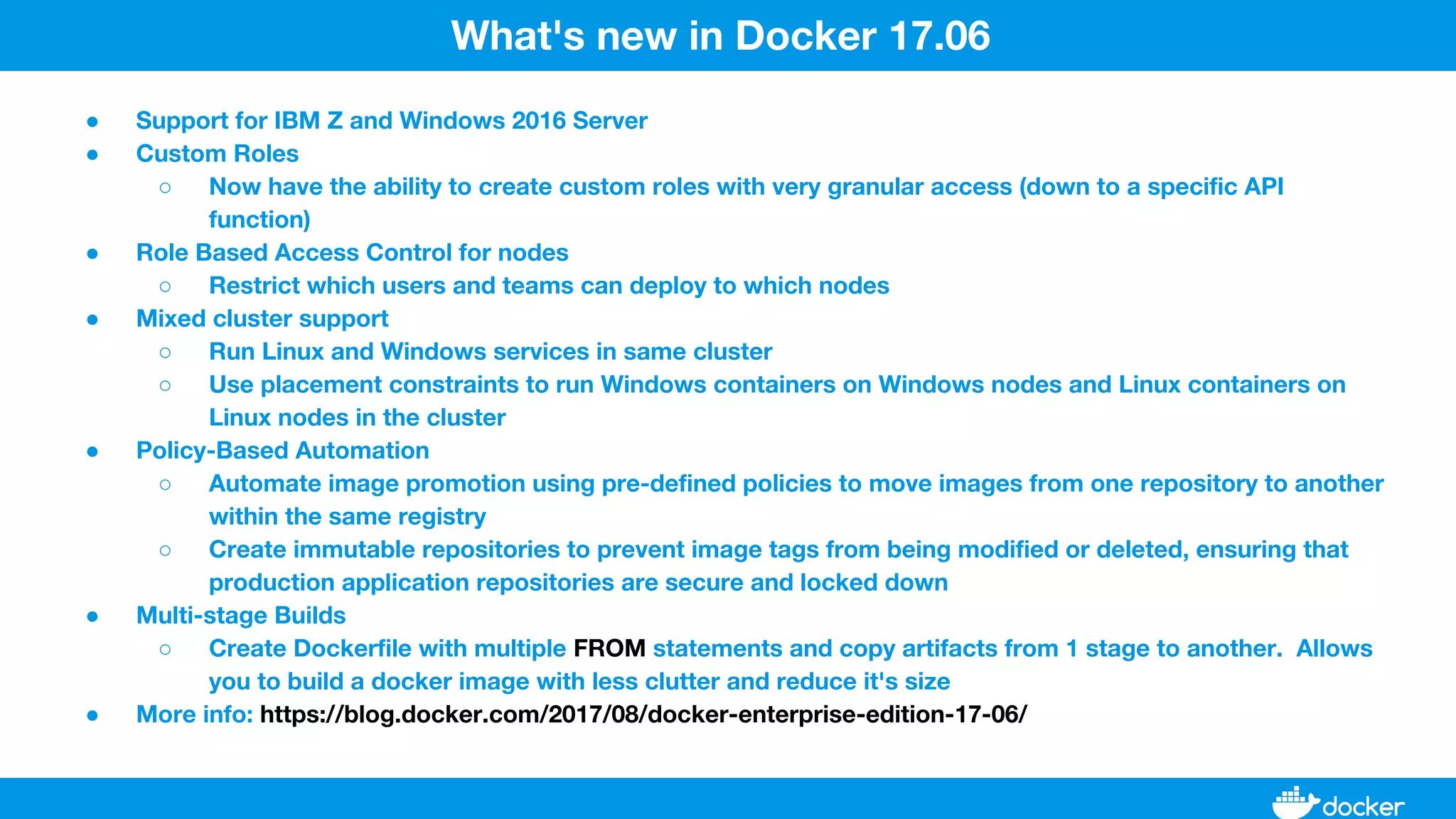 ● Support for IBM Z and Windows 2016 Server
● Custom Roles
○ Now have the ability to create custom roles with very granular access (down to a specific API
function)
● Role Based Access Control for nodes
○ Restrict which users and teams can deploy to which nodes
● Mixed cluster support
○ Run Linux and Windows services in same cluster
○ Use placement constraints to run Windows containers on Windows nodes and Linux containers on
Linux nodes in the cluster
● Policy-Based Automation
○ Automate image promotion using pre-defined policies to move images from one repository to another
within the same registry
○ Create immutable repositories to prevent image tags from being modified or deleted, ensuring that
production application repositories are secure and locked down
● Multi-stage Builds
○ Create Dockerfile with multiple FROM statements and copy artifacts from 1 stage to another. Allows
you to build a docker image with less clutter and reduce it's size
● More info: https://blog.docker.com/2017/08/docker-enterprise-edition-17-06/
What's new in Docker 17.06
 