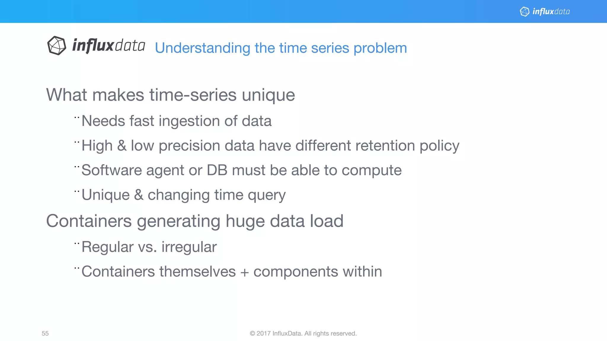 © 2017 InfluxData. All rights reserved.55 © 2017 InfluxData. All rights reserved.55
What makes time-series unique
¨Needs fast ingestion of data
¨High & low precision data have different retention policy
¨Software agent or DB must be able to compute
¨Unique & changing time query
Containers generating huge data load
¨Regular vs. irregular
¨Containers themselves + components within
Understanding the time series problem
 