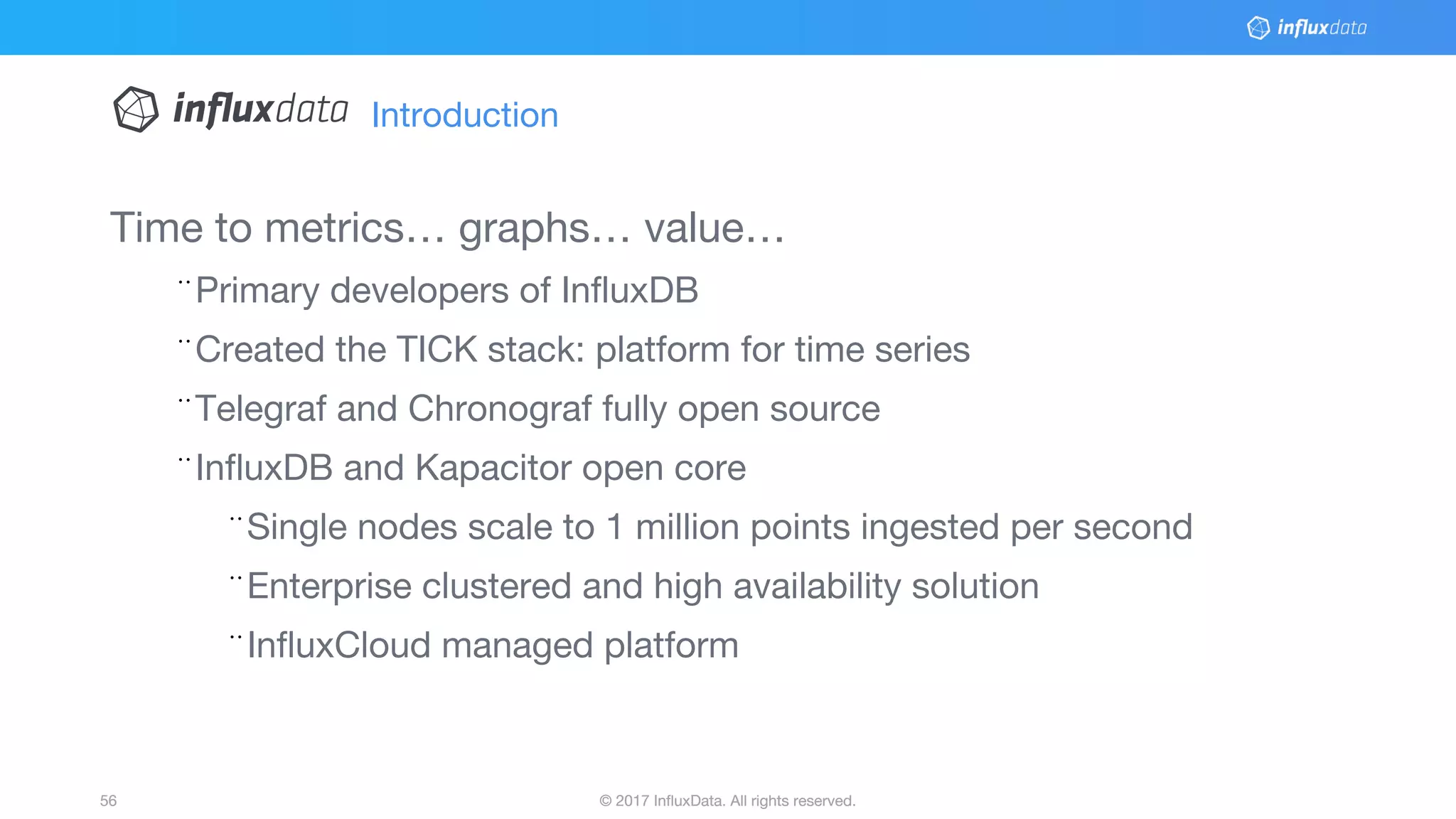 © 2017 InfluxData. All rights reserved.56 © 2017 InfluxData. All rights reserved.56
Time to metrics… graphs… value…
¨Primary developers of InfluxDB
¨Created the TICK stack: platform for time series
¨Telegraf and Chronograf fully open source
¨InfluxDB and Kapacitor open core
¨Single nodes scale to 1 million points ingested per second
¨Enterprise clustered and high availability solution
¨InfluxCloud managed platform
Introduction
 