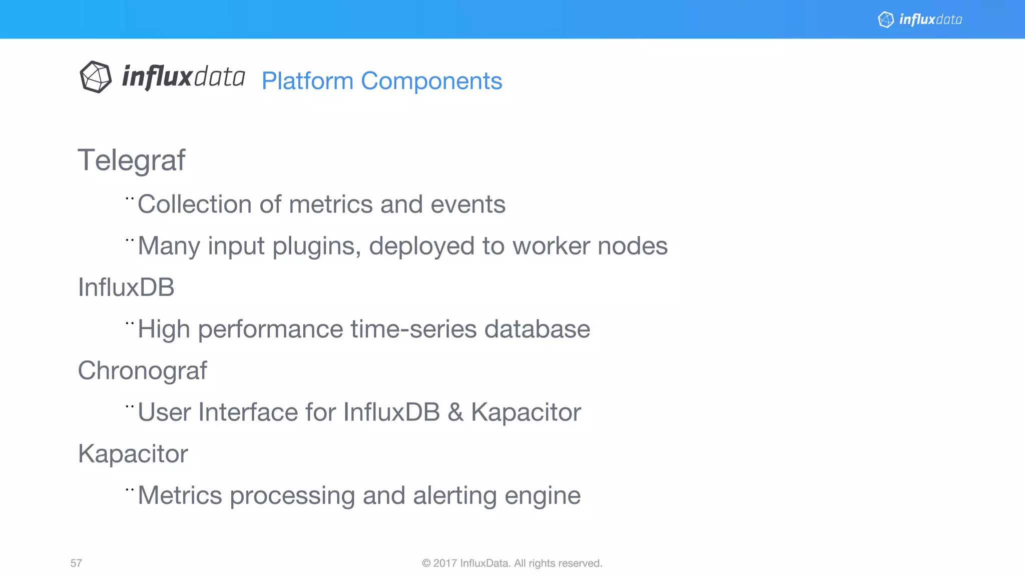 © 2017 InfluxData. All rights reserved.57 © 2017 InfluxData. All rights reserved.57
Platform Components
Telegraf
¨Collection of metrics and events
¨Many input plugins, deployed to worker nodes
InfluxDB
¨High performance time-series database
Chronograf
¨User Interface for InfluxDB & Kapacitor
Kapacitor
¨Metrics processing and alerting engine
 