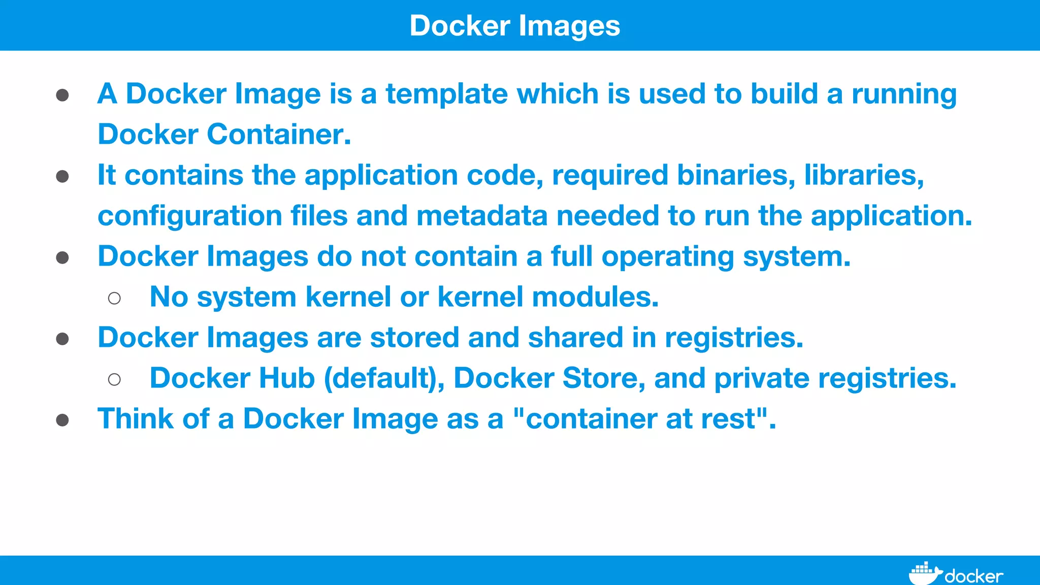 ● A Docker Image is a template which is used to build a running
Docker Container.
● It contains the application code, required binaries, libraries,
configuration files and metadata needed to run the application.
● Docker Images do not contain a full operating system.
○ No system kernel or kernel modules.
● Docker Images are stored and shared in registries.
○ Docker Hub (default), Docker Store, and private registries.
● Think of a Docker Image as a "container at rest".
Docker Images
 