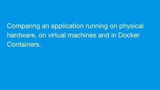 Comparing an application running on physical
hardware, on virtual machines and in Docker
Containers.
 