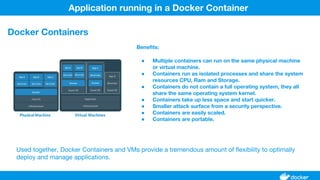 Benefits:
● Multiple containers can run on the same physical machine
or virtual machine.
● Containers run as isolated processes and share the system
resources CPU, Ram and Storage.
● Containers do not contain a full operating system, they all
share the same operating system kernel.
● Containers take up less space and start quicker.
● Smaller attack surface from a security perspective.
● Containers are easily scaled.
● Containers are portable.
Application running in a Docker Container
Docker Containers
Used together, Docker Containers and VMs provide a tremendous amount of flexibility to optimally
deploy and manage applications.
 