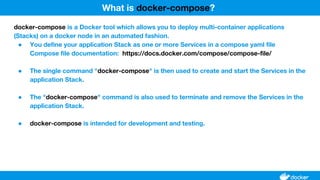 docker-compose is a Docker tool which allows you to deploy multi-container applications
(Stacks) on a docker node in an automated fashion.
● You define your application Stack as one or more Services in a compose yaml file
Compose file documentation: https://docs.docker.com/compose/compose-file/
● The single command "docker-compose" is then used to create and start the Services in the
application Stack.
● The "docker-compose" command is also used to terminate and remove the Services in the
application Stack.
● docker-compose is intended for development and testing.
What is docker-compose?
 