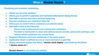 Clustering and container scheduling.
● Allows you to scale up/down
● Allows you to perform upgrades and roll backs (blue/green deployments)
● Has built-in service discovery and load balancing
● Ensures containers are restarted if they fail
● Allows you to control where containers run (which nodes)
● Has built-in End to End Security
○ Ensure only trusted servers are running your containers
○ Provides a mechanism to store and retrieve secure secrets, passwords and keys, and
restrict which containers can access them
● Supports Windows and Linux workloads in the same swarm
● Application Stack is defined as one or more services in a yaml file
● Single command deploys the Stack ("docker stack deploy") and destroys the Stack
("docker stack rm")
Docker Swarm is not enabled by default.
What is Docker Swarm?
 