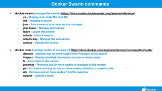 ● docker swarm (manage the swarm) https://docs.master.dockerproject.org/swarm/reference/
○ ca - Display and rotate the root CA
○ init - Initialize a swarm
○ join - Join a swarm as a node and/or manager
○ join-token - Manage join tokens
○ leave - Leave the swarm
○ unlock - Unlock swarm
○ unlock-key - Manage the unlock key
○ update - Update the swarm
● docker node (manage nodes in the swarm) https://docs.docker.com/engine/reference/commandline/node/
○ demote - Demote one or more nodes from manager in the swarm
○ inspect - Display detailed information on one or more nodes
○ ls - List nodes in the swarm
○ promote - Promote one or more nodes to manager in the swarm
○ ps - List tasks running on one or more nodes, defaults to current node
○ rm - Remove one or more nodes from the swarmu
○ update - Update a node
Docker Swarm commands
 