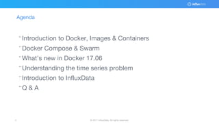© 2017 InfluxData. All rights reserved.3 © 2017 InfluxData. All rights reserved.3
Agenda
¨Introduction to Docker, Images & Containers
¨Docker Compose & Swarm
¨What’s new in Docker 17.06
¨Understanding the time series problem
¨Introduction to InfluxData
¨Q & A
 
