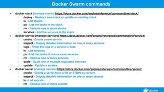 ● docker stack (manage stacks) https://docs.docker.com/engine/reference/commandline/stack/
○ deploy - Deploy a new stack or update an existing stack
○ ls - List stacks
○ ps - List the tasks in the stack
○ rm - Remove one or more stacks
○ services - List the services in the stack
● docker service (manage services) https://docs.docker.com/engine/reference/commandline/service/
○ create - Create a new service
○ inspect - Display detailed information on one or more services
○ logs - Fetch the logs of a service or task
○ ls - List services
○ ps - List the tasks of one or more services
○ rm - Remove one or more services
○ scale - Scale one or multiple replicated services
○ update - Update a service
● docker secret (manage secrets) https://docs.docker.com/engine/reference/commandline/secret/
○ create - Create a secret from a file or STDIN as content
○ inspect - Display detailed information on one or more secrets
○ ls - List secrets
○ rm - Remove one or more secrets
Docker Swarm commands
 