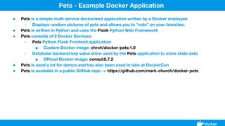 ● Pets is a simple multi service dockerized application written by a Docker employee
○ Displays random pictures of pets and allows you to "vote" on your favorites.
● Pets is written in Python and uses the Flask Python Web Framework
● Pets consists of 2 Docker Services:
○ Pets Python Flask Frontend application
■ Custom Docker image: chrch/docker-pets:1.0
○ Database backend key value store used by the Pets application to store state data
■ Official Docker image: consul:0.7.2
● Pets is used a lot for demos and has also been used in labs at DockerCon
● Pets is available in a public GitHub repo -> https://github.com/mark-church/docker-pets
Pets - Example Docker Application
 
