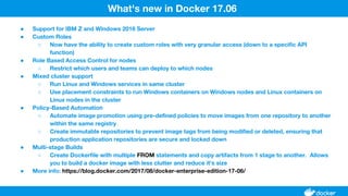 ● Support for IBM Z and Windows 2016 Server
● Custom Roles
○ Now have the ability to create custom roles with very granular access (down to a specific API
function)
● Role Based Access Control for nodes
○ Restrict which users and teams can deploy to which nodes
● Mixed cluster support
○ Run Linux and Windows services in same cluster
○ Use placement constraints to run Windows containers on Windows nodes and Linux containers on
Linux nodes in the cluster
● Policy-Based Automation
○ Automate image promotion using pre-defined policies to move images from one repository to another
within the same registry
○ Create immutable repositories to prevent image tags from being modified or deleted, ensuring that
production application repositories are secure and locked down
● Multi-stage Builds
○ Create Dockerfile with multiple FROM statements and copy artifacts from 1 stage to another. Allows
you to build a docker image with less clutter and reduce it's size
● More info: https://blog.docker.com/2017/08/docker-enterprise-edition-17-06/
What's new in Docker 17.06
 
