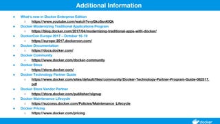 ● What's new in Docker Enterprise Edition
○ https://www.youtube.com/watch?v=yGkoSsnKlQk
● Docker Modernizing Traditional Applications Program
○ https://blog.docker.com/2017/04/modernizing-traditional-apps-with-docker/
● DockerCon Europe 2017 – October 16-19
○ https://europe-2017.dockercon.com/
● Docker Documentation
○ https://docs.docker.com/
● Docker Community
○ https://www.docker.com/docker-community
● Docker Store
○ https://store.docker.com/
● Docker Technology Partner Guide
○ https://www.docker.com/sites/default/files/community/Docker-Technology-Partner-Program-Guide-082517.
pdf
● Docker Store Vendor Partner
○ https://store.docker.com/publisher/signup
● Docker Maintenance Lifecycle
○ https://success.docker.com/Policies/Maintenance_Lifecycle
● Docker Pricing
○ https://www.docker.com/pricing
Additional Information
 