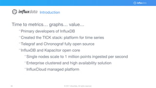 © 2017 InfluxData. All rights reserved.56 © 2017 InfluxData. All rights reserved.56
Time to metrics… graphs… value…
¨Primary developers of InfluxDB
¨Created the TICK stack: platform for time series
¨Telegraf and Chronograf fully open source
¨InfluxDB and Kapacitor open core
¨Single nodes scale to 1 million points ingested per second
¨Enterprise clustered and high availability solution
¨InfluxCloud managed platform
Introduction
 