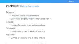 © 2017 InfluxData. All rights reserved.57 © 2017 InfluxData. All rights reserved.57
Platform Components
Telegraf
¨Collection of metrics and events
¨Many input plugins, deployed to worker nodes
InfluxDB
¨High performance time-series database
Chronograf
¨User Interface for InfluxDB & Kapacitor
Kapacitor
¨Metrics processing and alerting engine
 