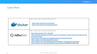 © 2017 InfluxData. All rights reserved.59 © 2017 InfluxData. All rights reserved.59
Learn More
URL or other notes on where to find further info.
URL or other notes on where to find further info.
https://hub.docker.com/_/influxdb/
http://webinars.devops.com/how-to-use-the-tick-stack-coreos-docker-to-make-your-sa
as-offering-better
https://www.influxdata.com/integration/docker-monitoring-tools/
https://github.com/influxdata/TICK-docker
https://github.com/influxdata/telegraf/tree/release-1.3/plugins/inputs/docker
https://github.com/influxdata/telegraf/issues/2054 (contributions welcome!)
https://docs.docker.com/compose/
https://docs.docker.com/engine/swarm/
 