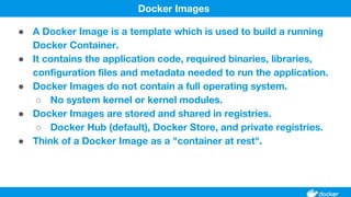 ● A Docker Image is a template which is used to build a running
Docker Container.
● It contains the application code, required binaries, libraries,
configuration files and metadata needed to run the application.
● Docker Images do not contain a full operating system.
○ No system kernel or kernel modules.
● Docker Images are stored and shared in registries.
○ Docker Hub (default), Docker Store, and private registries.
● Think of a Docker Image as a "container at rest".
Docker Images
 