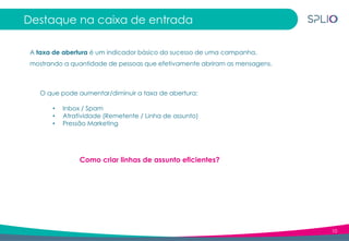 10
Destaque na caixa de entrada
A taxa de abertura é um indicador básico do sucesso de uma campanha,
mostrando a quantidade de pessoas que efetivamente abriram as mensagens.
O que pode aumentar/diminuir a taxa de abertura:
Como criar linhas de assunto eficientes?
• Inbox / Spam
• Atratividade (Remetente / Linha de assunto)
• Pressão Marketing
 