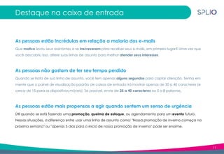 11
Destaque na caixa de entrada
As pessoas estão incrédulas em relação a maioria dos e-mails
Que motivo levou seus assinantes a se inscreverem para receber seus e-mails, em primeiro lugar? Uma vez que
você descobriu isso, altere suas linhas de assunto para melhor atender seus interesses.
As pessoas não gostam de ter seu tempo perdido
Quando se trata de sua linha de assunto, você tem apenas alguns segundos para captar atenção. Tenha em
mente que o painel de visualização padrão de caixas de entrada irá mostrar apenas de 30 a 40 caracteres (e
cerca de 15 para os dispositivos móveis). Se possível, envie de 25 a 40 caracteres ou 5 a 8 palavras.
As pessoas estão mais propensas a agir quando sentem um senso de urgência
Útil quando se está fazendo uma promoção, queima de estoque, ou agendamento para um evento futuro.
Nessas situações, a diferença entre usar uma linha de assunto como: "Nossa promoção de inverno começa na
próxima semana" ou "apenas 5 dias para o início de nossa promoção de inverno" pode ser enorme.
 