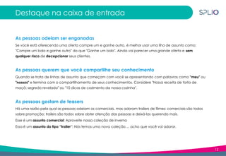 12
Destaque na caixa de entrada
As pessoas odeiam ser enganadas
Se você está oferecendo uma oferta compre um e ganhe outro, é melhor usar uma liha de assunto como:
"Compre um bolo e ganhe outro" do que "Ganhe um bolo". Ainda vai parecer uma grande oferta e sem
qualquer risco de decepcionar seus clientes.
As pessoas querem que você compartilhe seu conhecimento
Quando se trata de linhas de assunto que começam com você se apresentando com palavras como "meu" ou
"nossos" e termina com o compartilhamento de seus conhecimentos. Considere "Nossa receita de torta de
maçã: segredo revelado" ou "10 dicas de cozimento da nossa cozinha".
As pessoas gostam de teasers
Há uma razão pela qual as pessoas odeiam os comerciais, mas adoram trailers de filmes: comerciais são todos
sobre promoção; trailers são todos sobre obter atenção das pessoas e deixá-las querendo mais.
Esse é um assunto comercial: Aproveite nossa coleção de inverno
Essa é um assunto do tipo “trailer”: Nós temos uma nova coleção ... acho que você vai adorar.
 