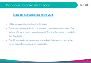 13
Destaque na caixa de entrada
• Utilize uma parte consistente da base
• Tente um teste que inclua uma oferta contra um outro que não
inclua oferta, e outro com algumas informações sobre o produto,
por exemplo.
• Certifique-se de ter pelo menos um dia inteiro para o seu teste,
entre executar e captar os resultados.
Não se esqueça do teste A/B
 