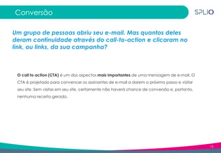 15
Conversão
Um grupo de pessoas abriu seu e-mail. Mas quantos deles
deram continuidade através do call-to-action e clicaram no
link, ou links, da sua campanha?
O call to action (CTA) é um dos aspectos mais importantes de uma mensagem de e-mail. O
CTA é projetado para convencer os assinantes de e-mail a darem o próximo passo e visitar
seu site. Sem visitas em seu site, certamente não haverá chance de conversão e, portanto,
nenhuma receita gerada.
 