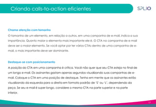 17
Criando calls-to-action eficientes
Chame atenção com tamanho
O tamanho de um elemento, em relação a outros, em uma campanha de e-mail, indica a sua
importância. Quanto maior o elemento mais importante ele é. O CTA na campanha de e-mail
deve ser o maior elemento. Se você optar por ter vários CTAs dentro de uma campanha de e-
mail, o mais importante deve ser dominante.
Destaque-se com posicionamento
A posição do CTA em uma campanha é crítica. Você não quer que seu CTA esteja no final de
um longo e-mail. Os assinantes gastam apenas segundos visualizando suas campanhas de e-
mail. Coloque o CTA em uma posição de destaque. Tenha em mente que os assinantes estão
visualizando da esquerda para a direita em formato padrão de ‘S’ ou ‘L’, dependendo da
peça. Se seu e-mail é super longo, considere o mesmo CTA na parte superior e na parte
inferior.
 
