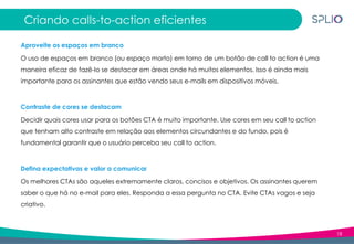 18
Criando calls-to-action eficientes
Aproveite os espaços em branco
O uso de espaços em branco (ou espaço morto) em torno de um botão de call to action é uma
maneira eficaz de fazê-lo se destacar em áreas onde há muitos elementos. Isso é ainda mais
importante para os assinantes que estão vendo seus e-mails em dispositivos móveis.
Contraste de cores se destacam
Decidir quais cores usar para os botões CTA é muito importante. Use cores em seu call to action
que tenham alto contraste em relação aos elementos circundantes e do fundo, pois é
fundamental garantir que o usuário perceba seu call to action.
Defina expectativas e valor a comunicar
Os melhores CTAs são aqueles extremamente claros, concisos e objetivos. Os assinantes querem
saber o que há no e-mail para eles. Responda a essa pergunta no CTA. Evite CTAs vagos e seja
criativo.
 