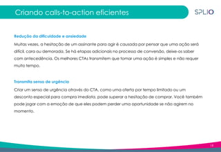 19
Criando calls-to-action eficientes
Redução da dificuldade e ansiedade
Muitas vezes, a hesitação de um assinante para agir é causada por pensar que uma ação será
difícil, cara ou demorada. Se há etapas adicionais no processo de conversão, deixe-os saber
com antecedência. Os melhores CTAs transmitem que tomar uma ação é simples e não requer
muito tempo.
Transmita senso de urgência
Criar um senso de urgência através do CTA, como uma oferta por tempo limitado ou um
desconto especial para compra imediata, pode superar a hesitação de comprar. Você também
pode jogar com a emoção de que eles podem perder uma oportunidade se não agirem no
momento.
 
