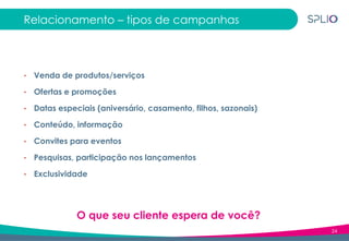 24
Relacionamento – tipos de campanhas
• Venda de produtos/serviços
• Ofertas e promoções
• Datas especiais (aniversário, casamento, filhos, sazonais)
• Conteúdo, informação
• Convites para eventos
• Pesquisas, participação nos lançamentos
• Exclusividade
O que seu cliente espera de você?
 