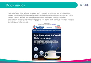 28
Boas vindas
A campanha de boas-vindas é primordial para incentivar um membro que se cadastrou a
interagir futuramente com suas newsletters e consequentemente aumentar a probabilidade da
primeira compra. Podem tirar o maior proveito dessa campanha com um conteúdo
apresentando o valor que a empresa agrega ao seu cliente assim como um benefício oferecido
ao realizar a primeira compra.
 