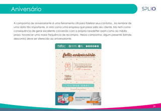 29
Aniversário
A campanha de aniversariante é uma ferramenta útil para fidelizar seus contatos. Ao lembrar de
uma data tão importante, é visto como uma empresa que preza pelo seu cliente. Isto tem como
consequência de gerar excelente conversão com a própria newsletter assim como ao médio
prazo, favorecer uma maior frequência de recompra. Nessa campanha, algum presente (brinde,
desconto) deve ser oferecido ao aniversariante.
 