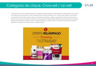 30
Categoria de clique, Cross-sell / Up-sell
• A campanha com base na segmentação por categoria de cliques permite ao definir perfis de comportamento em função
dos cliques por tipo de produtos, enviar campanhas de e-mails mais assertivas com conteúdo que interessa o destinatário.
• A campanha de Cross-sell / Up-sell é o tipo de campanha que oferece a melhor conversão. Ela consiste em impactar seus
clientes com e-mails que divulgam conteúdo que corresponde ao interesse deles definido pelo tipo de produtos comprados.
Esses produtos podem ser do mesmo tipo ou complementares (um cliente compra um produto antioxidante e recebe na
sequência uma oferta de vitamina contra o envelhecimento).
 