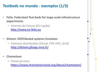 Testbeds no mundo - exemplos (1/3)
• Felix: Federated Test-beds for large-scale infrastructure
experiments
• Internet do Futuro (EU-Japão)
http://www.ict-felix.eu
• Distem: DISTributed systems Emulator
• Sistemas distribuídos (Cloud, P2P, HPC, Grid)
http://distem.gforge.inria.fr/
• Chameleon
• Cloud services
https://www.chameleoncloud.org/about/chameleon/
 