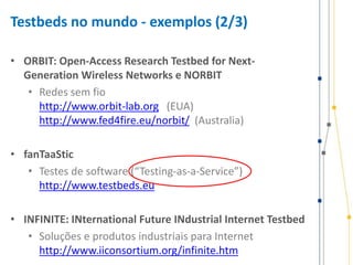 Testbeds no mundo - exemplos (2/3)
• ORBIT: Open-Access Research Testbed for Next-
Generation Wireless Networks e NORBIT
• Redes sem fio
http://www.orbit-lab.org (EUA)
http://www.fed4fire.eu/norbit/ (Australia)
• fanTaaStic
• Testes de software (“Testing-as-a-Service”)
http://www.testbeds.eu
• INFINITE: INternational Future INdustrial Internet Testbed
• Soluções e produtos industriais para Internet
http://www.iiconsortium.org/infinite.htm
 