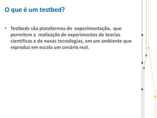 O que é um testbed?
• Testbeds são plataformas de experimentação, que
permitem a realização de experimentos de teorias
cientificas e de novas tecnologias, em um ambiente que
reproduz em escala um cenário real.
 