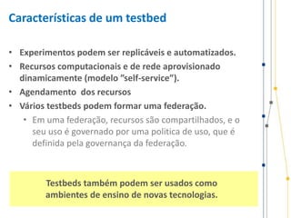 Características de um testbed
• Experimentos podem ser replicáveis e automatizados.
• Recursos computacionais e de rede aprovisionado
dinamicamente (modelo ”self-service”).
• Agendamento dos recursos
• Vários testbeds podem formar uma federação.
• Em uma federação, recursos são compartilhados, e o
seu uso é governado por uma politica de uso, que é
definida pela governança da federação.
Testbeds também podem ser usados como
ambientes de ensino de novas tecnologias.
 